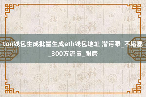 ton钱包生成批量生成eth钱包地址 潜污泵_不堵塞_300方流量_耐磨