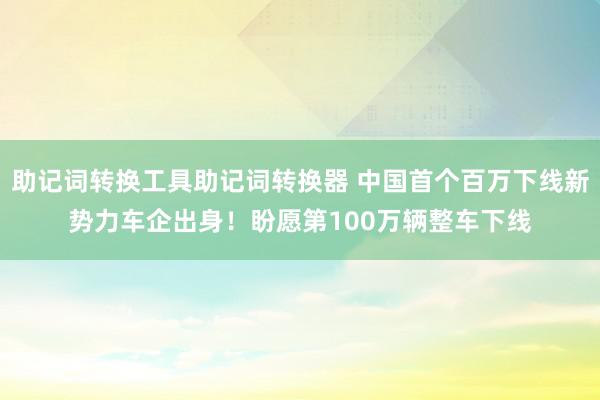 助记词转换工具助记词转换器 中国首个百万下线新势力车企出身！盼愿第100万辆整车下线