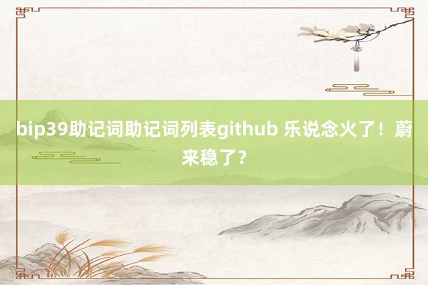 bip39助记词助记词列表github 乐说念火了！蔚来稳了？