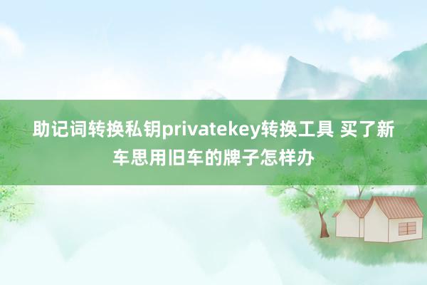 助记词转换私钥privatekey转换工具 买了新车思用旧车的牌子怎样办