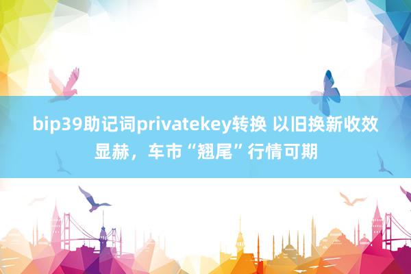 bip39助记词privatekey转换 以旧换新收效显赫，车市“翘尾”行情可期