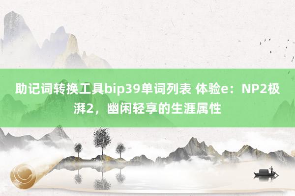 助记词转换工具bip39单词列表 体验e：NP2极湃2，幽闲轻享的生涯属性